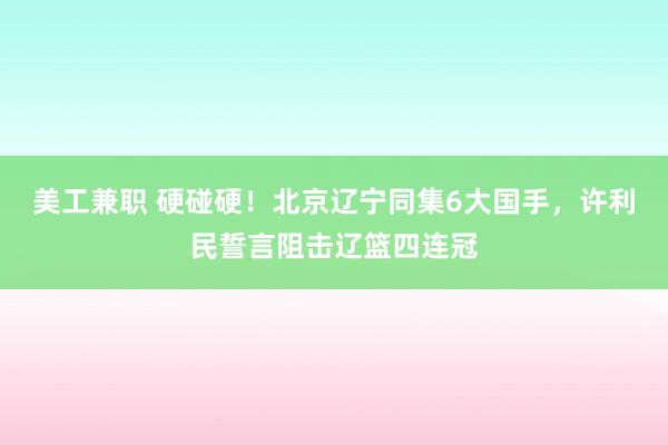 美工兼职 硬碰硬！北京辽宁同集6大国手，许利民誓言阻击辽篮四连冠