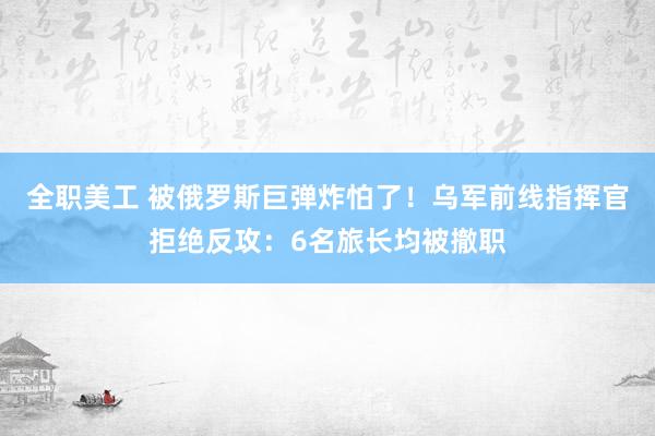 全职美工 被俄罗斯巨弹炸怕了！乌军前线指挥官拒绝反攻：6名旅长均被撤职