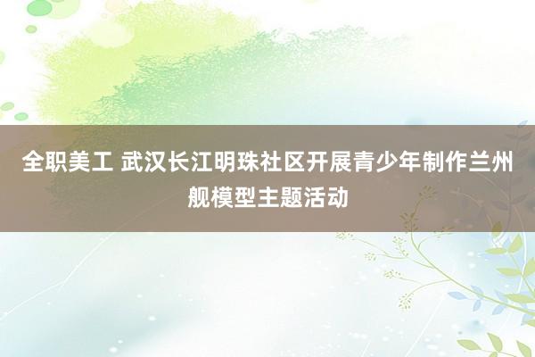 全职美工 武汉长江明珠社区开展青少年制作兰州舰模型主题活动